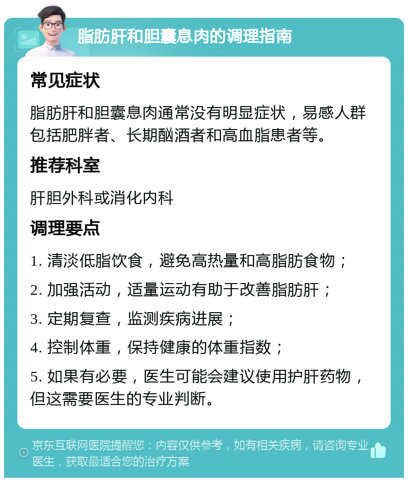 脂肪肝和胆囊息肉的调理指南 常见症状 脂肪肝和胆囊息肉通常没有明显症状，易感人群包括肥胖者、长期酗酒者和高血脂患者等。 推荐科室 肝胆外科或消化内科 调理要点 1. 清淡低脂饮食，避免高热量和高脂肪食物； 2. 加强活动，适量运动有助于改善脂肪肝； 3. 定期复查，监测疾病进展； 4. 控制体重，保持健康的体重指数； 5. 如果有必要，医生可能会建议使用护肝药物，但这需要医生的专业判断。