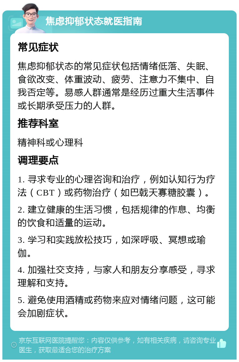 焦虑抑郁状态就医指南 常见症状 焦虑抑郁状态的常见症状包括情绪低落、失眠、食欲改变、体重波动、疲劳、注意力不集中、自我否定等。易感人群通常是经历过重大生活事件或长期承受压力的人群。 推荐科室 精神科或心理科 调理要点 1. 寻求专业的心理咨询和治疗，例如认知行为疗法（CBT）或药物治疗（如巴戟天寡糖胶囊）。 2. 建立健康的生活习惯，包括规律的作息、均衡的饮食和适量的运动。 3. 学习和实践放松技巧，如深呼吸、冥想或瑜伽。 4. 加强社交支持，与家人和朋友分享感受，寻求理解和支持。 5. 避免使用酒精或药物来应对情绪问题，这可能会加剧症状。