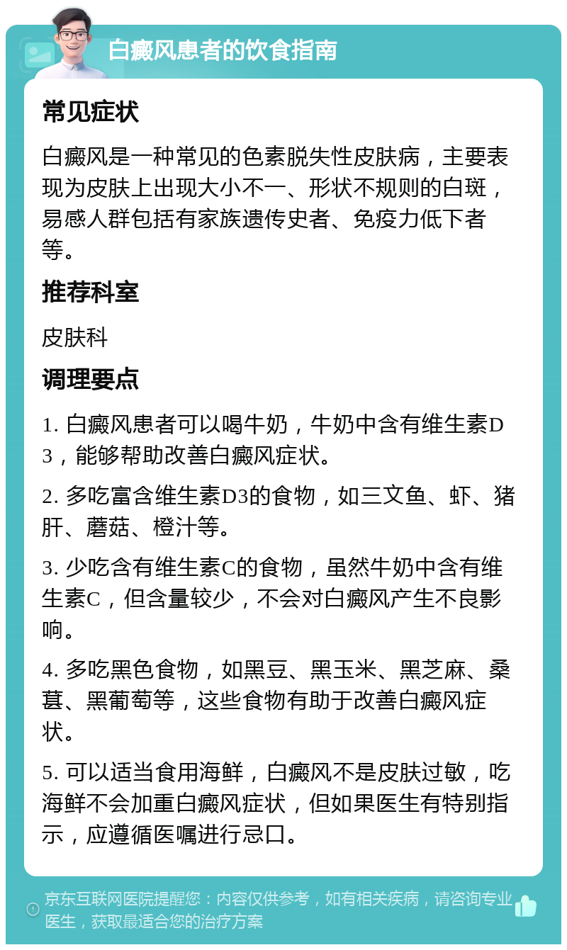 白癜风患者的饮食指南 常见症状 白癜风是一种常见的色素脱失性皮肤病，主要表现为皮肤上出现大小不一、形状不规则的白斑，易感人群包括有家族遗传史者、免疫力低下者等。 推荐科室 皮肤科 调理要点 1. 白癜风患者可以喝牛奶，牛奶中含有维生素D3，能够帮助改善白癜风症状。 2. 多吃富含维生素D3的食物，如三文鱼、虾、猪肝、蘑菇、橙汁等。 3. 少吃含有维生素C的食物，虽然牛奶中含有维生素C，但含量较少，不会对白癜风产生不良影响。 4. 多吃黑色食物，如黑豆、黑玉米、黑芝麻、桑葚、黑葡萄等，这些食物有助于改善白癜风症状。 5. 可以适当食用海鲜，白癜风不是皮肤过敏，吃海鲜不会加重白癜风症状，但如果医生有特别指示，应遵循医嘱进行忌口。