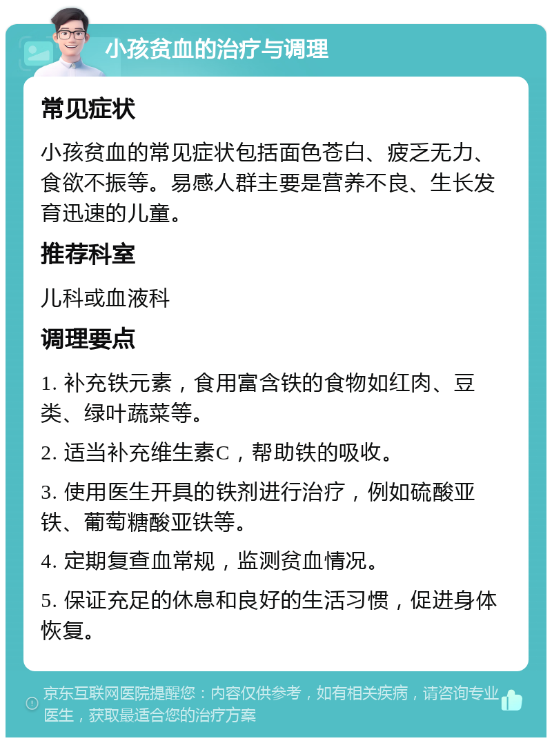 小孩贫血的治疗与调理 常见症状 小孩贫血的常见症状包括面色苍白、疲乏无力、食欲不振等。易感人群主要是营养不良、生长发育迅速的儿童。 推荐科室 儿科或血液科 调理要点 1. 补充铁元素，食用富含铁的食物如红肉、豆类、绿叶蔬菜等。 2. 适当补充维生素C，帮助铁的吸收。 3. 使用医生开具的铁剂进行治疗，例如硫酸亚铁、葡萄糖酸亚铁等。 4. 定期复查血常规，监测贫血情况。 5. 保证充足的休息和良好的生活习惯，促进身体恢复。