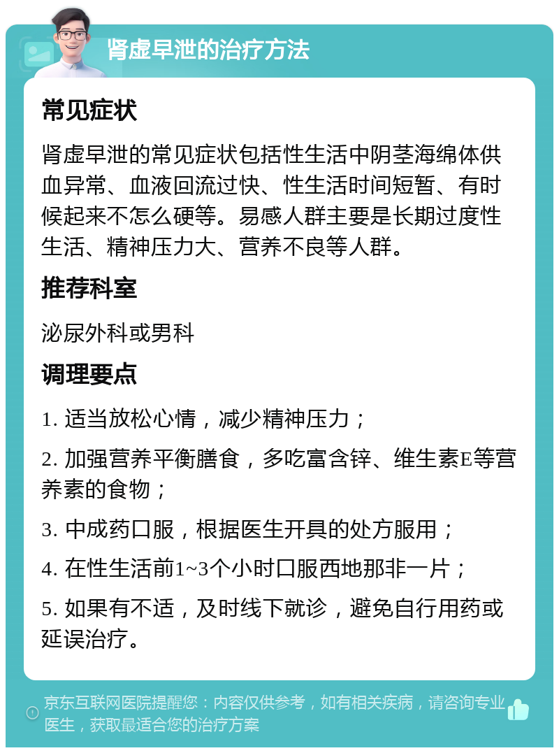 肾虚早泄的治疗方法 常见症状 肾虚早泄的常见症状包括性生活中阴茎海绵体供血异常、血液回流过快、性生活时间短暂、有时候起来不怎么硬等。易感人群主要是长期过度性生活、精神压力大、营养不良等人群。 推荐科室 泌尿外科或男科 调理要点 1. 适当放松心情，减少精神压力； 2. 加强营养平衡膳食，多吃富含锌、维生素E等营养素的食物； 3. 中成药口服，根据医生开具的处方服用； 4. 在性生活前1~3个小时口服西地那非一片； 5. 如果有不适，及时线下就诊，避免自行用药或延误治疗。