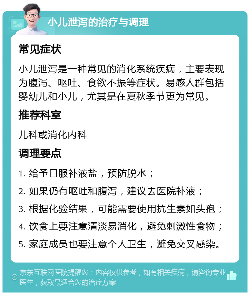 小儿泄泻的治疗与调理 常见症状 小儿泄泻是一种常见的消化系统疾病，主要表现为腹泻、呕吐、食欲不振等症状。易感人群包括婴幼儿和小儿，尤其是在夏秋季节更为常见。 推荐科室 儿科或消化内科 调理要点 1. 给予口服补液盐，预防脱水； 2. 如果仍有呕吐和腹泻，建议去医院补液； 3. 根据化验结果，可能需要使用抗生素如头孢； 4. 饮食上要注意清淡易消化，避免刺激性食物； 5. 家庭成员也要注意个人卫生，避免交叉感染。