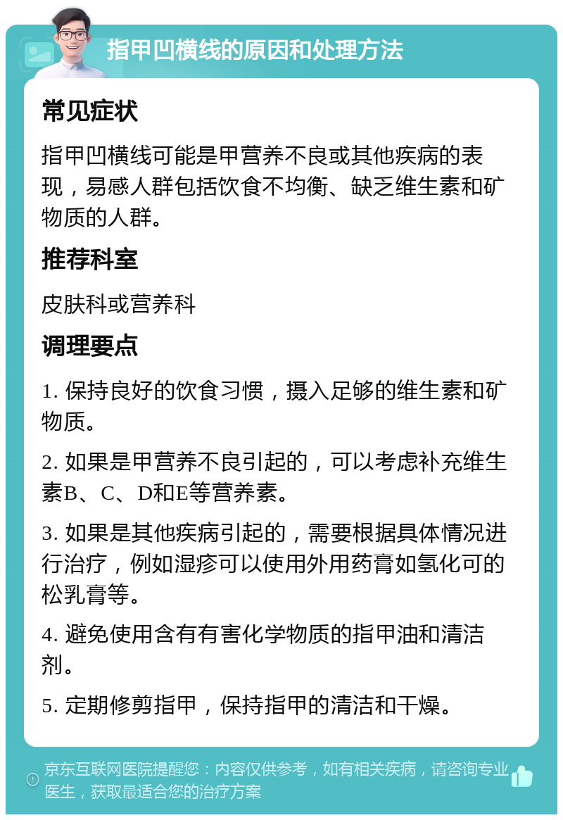 指甲凹横线的原因和处理方法 常见症状 指甲凹横线可能是甲营养不良或其他疾病的表现，易感人群包括饮食不均衡、缺乏维生素和矿物质的人群。 推荐科室 皮肤科或营养科 调理要点 1. 保持良好的饮食习惯，摄入足够的维生素和矿物质。 2. 如果是甲营养不良引起的，可以考虑补充维生素B、C、D和E等营养素。 3. 如果是其他疾病引起的，需要根据具体情况进行治疗，例如湿疹可以使用外用药膏如氢化可的松乳膏等。 4. 避免使用含有有害化学物质的指甲油和清洁剂。 5. 定期修剪指甲，保持指甲的清洁和干燥。