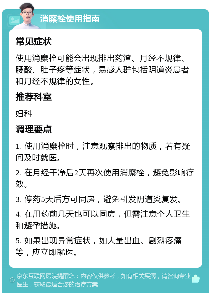 消糜栓使用指南 常见症状 使用消糜栓可能会出现排出药渣、月经不规律、腰酸、肚子疼等症状，易感人群包括阴道炎患者和月经不规律的女性。 推荐科室 妇科 调理要点 1. 使用消糜栓时，注意观察排出的物质，若有疑问及时就医。 2. 在月经干净后2天再次使用消糜栓，避免影响疗效。 3. 停药5天后方可同房，避免引发阴道炎复发。 4. 在用药前几天也可以同房，但需注意个人卫生和避孕措施。 5. 如果出现异常症状，如大量出血、剧烈疼痛等，应立即就医。