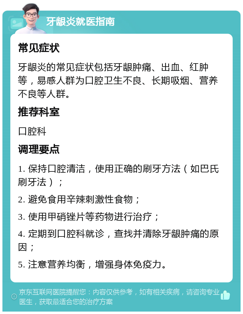 牙龈炎就医指南 常见症状 牙龈炎的常见症状包括牙龈肿痛、出血、红肿等，易感人群为口腔卫生不良、长期吸烟、营养不良等人群。 推荐科室 口腔科 调理要点 1. 保持口腔清洁，使用正确的刷牙方法（如巴氏刷牙法）； 2. 避免食用辛辣刺激性食物； 3. 使用甲硝锉片等药物进行治疗； 4. 定期到口腔科就诊，查找并清除牙龈肿痛的原因； 5. 注意营养均衡，增强身体免疫力。