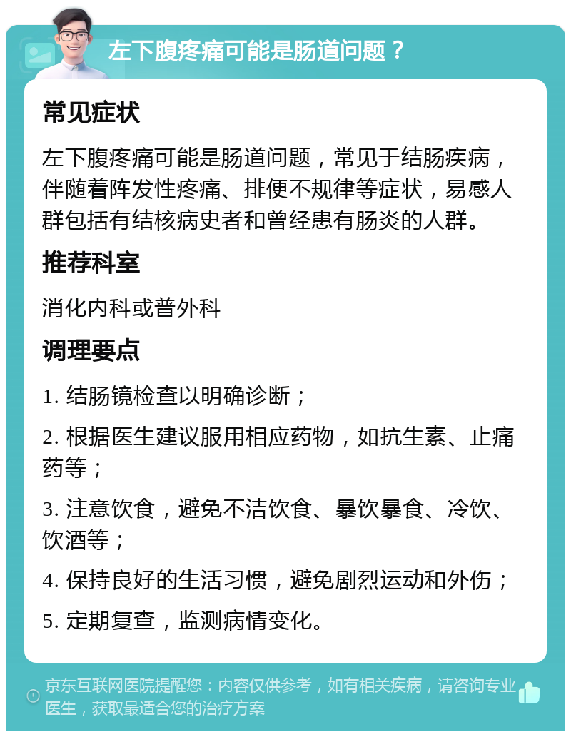 左下腹疼痛可能是肠道问题？ 常见症状 左下腹疼痛可能是肠道问题，常见于结肠疾病，伴随着阵发性疼痛、排便不规律等症状，易感人群包括有结核病史者和曾经患有肠炎的人群。 推荐科室 消化内科或普外科 调理要点 1. 结肠镜检查以明确诊断； 2. 根据医生建议服用相应药物，如抗生素、止痛药等； 3. 注意饮食，避免不洁饮食、暴饮暴食、冷饮、饮酒等； 4. 保持良好的生活习惯，避免剧烈运动和外伤； 5. 定期复查，监测病情变化。