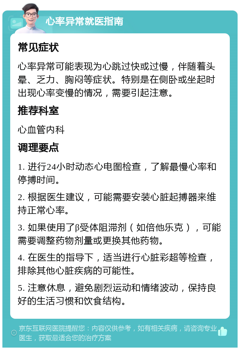 心率异常就医指南 常见症状 心率异常可能表现为心跳过快或过慢，伴随着头晕、乏力、胸闷等症状。特别是在侧卧或坐起时出现心率变慢的情况，需要引起注意。 推荐科室 心血管内科 调理要点 1. 进行24小时动态心电图检查，了解最慢心率和停搏时间。 2. 根据医生建议，可能需要安装心脏起搏器来维持正常心率。 3. 如果使用了β受体阻滞剂（如倍他乐克），可能需要调整药物剂量或更换其他药物。 4. 在医生的指导下，适当进行心脏彩超等检查，排除其他心脏疾病的可能性。 5. 注意休息，避免剧烈运动和情绪波动，保持良好的生活习惯和饮食结构。