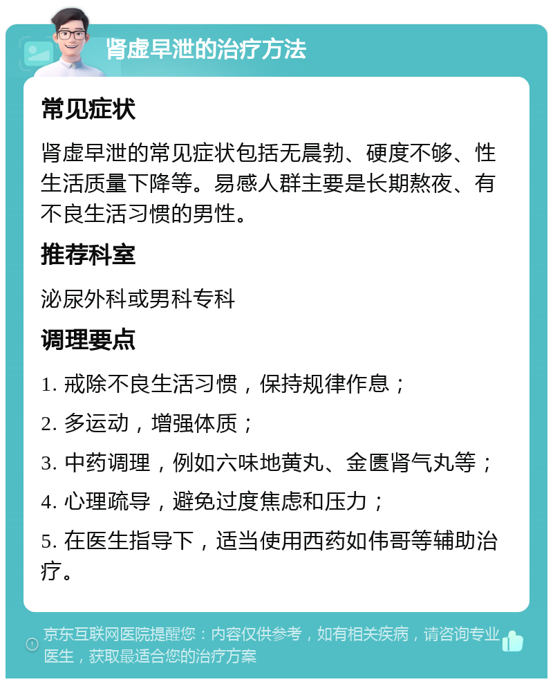 肾虚早泄的治疗方法 常见症状 肾虚早泄的常见症状包括无晨勃、硬度不够、性生活质量下降等。易感人群主要是长期熬夜、有不良生活习惯的男性。 推荐科室 泌尿外科或男科专科 调理要点 1. 戒除不良生活习惯，保持规律作息； 2. 多运动，增强体质； 3. 中药调理，例如六味地黄丸、金匮肾气丸等； 4. 心理疏导，避免过度焦虑和压力； 5. 在医生指导下，适当使用西药如伟哥等辅助治疗。