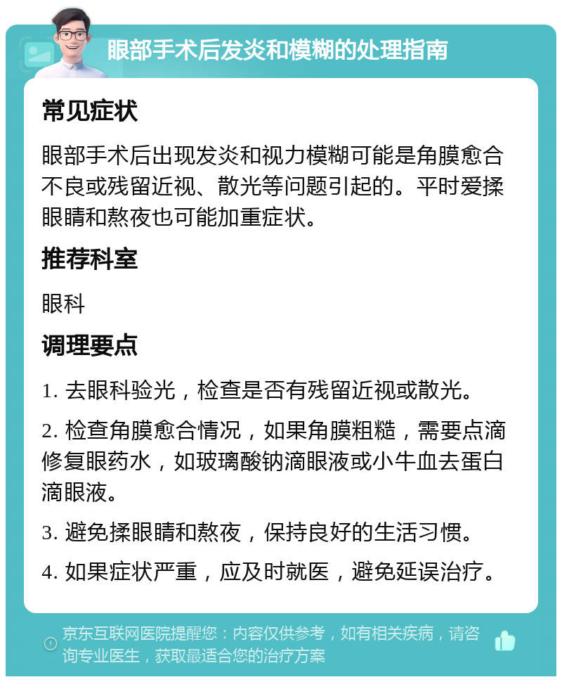 眼部手术后发炎和模糊的处理指南 常见症状 眼部手术后出现发炎和视力模糊可能是角膜愈合不良或残留近视、散光等问题引起的。平时爱揉眼睛和熬夜也可能加重症状。 推荐科室 眼科 调理要点 1. 去眼科验光，检查是否有残留近视或散光。 2. 检查角膜愈合情况，如果角膜粗糙，需要点滴修复眼药水，如玻璃酸钠滴眼液或小牛血去蛋白滴眼液。 3. 避免揉眼睛和熬夜，保持良好的生活习惯。 4. 如果症状严重，应及时就医，避免延误治疗。