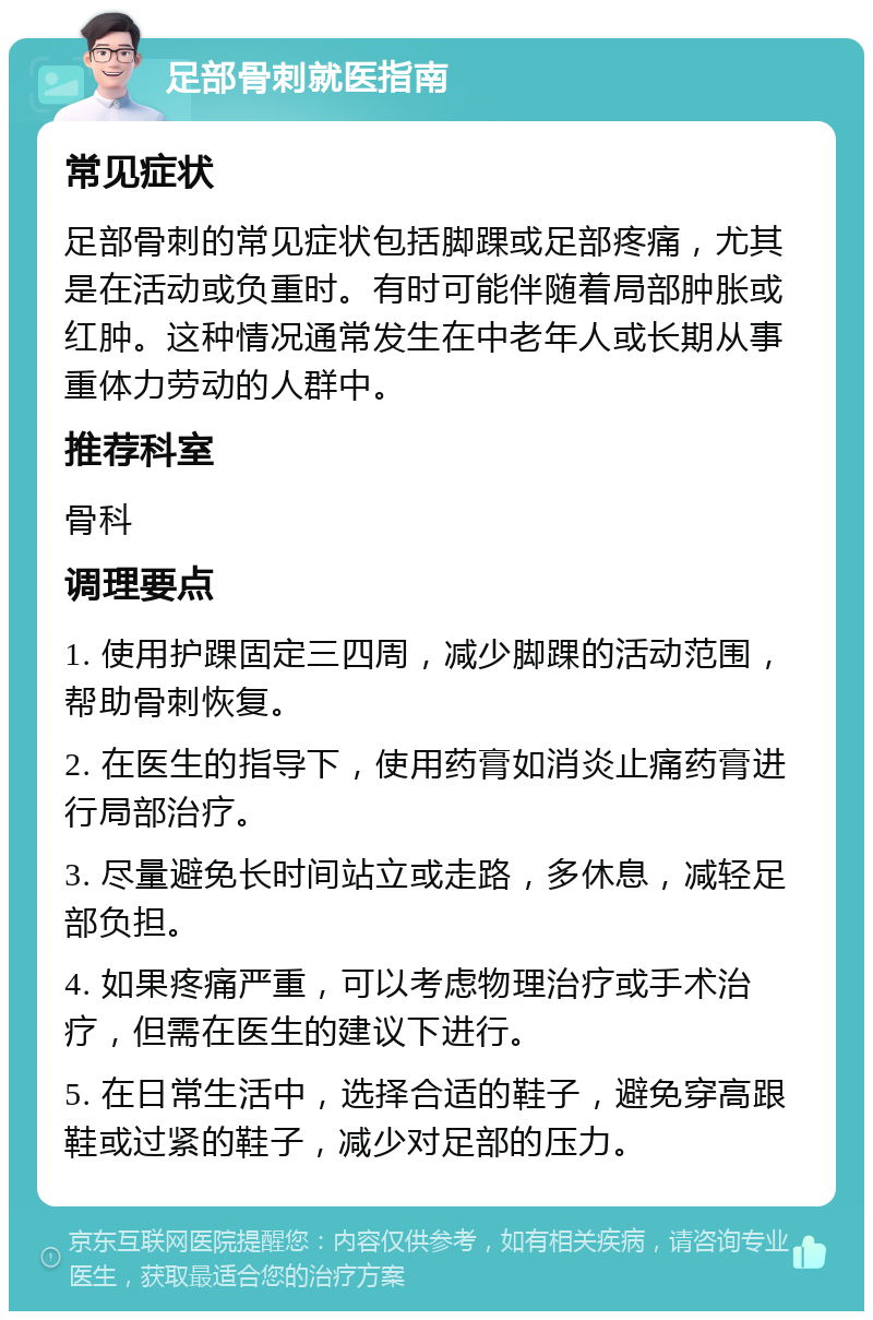 足部骨刺就医指南 常见症状 足部骨刺的常见症状包括脚踝或足部疼痛，尤其是在活动或负重时。有时可能伴随着局部肿胀或红肿。这种情况通常发生在中老年人或长期从事重体力劳动的人群中。 推荐科室 骨科 调理要点 1. 使用护踝固定三四周，减少脚踝的活动范围，帮助骨刺恢复。 2. 在医生的指导下，使用药膏如消炎止痛药膏进行局部治疗。 3. 尽量避免长时间站立或走路，多休息，减轻足部负担。 4. 如果疼痛严重，可以考虑物理治疗或手术治疗，但需在医生的建议下进行。 5. 在日常生活中，选择合适的鞋子，避免穿高跟鞋或过紧的鞋子，减少对足部的压力。