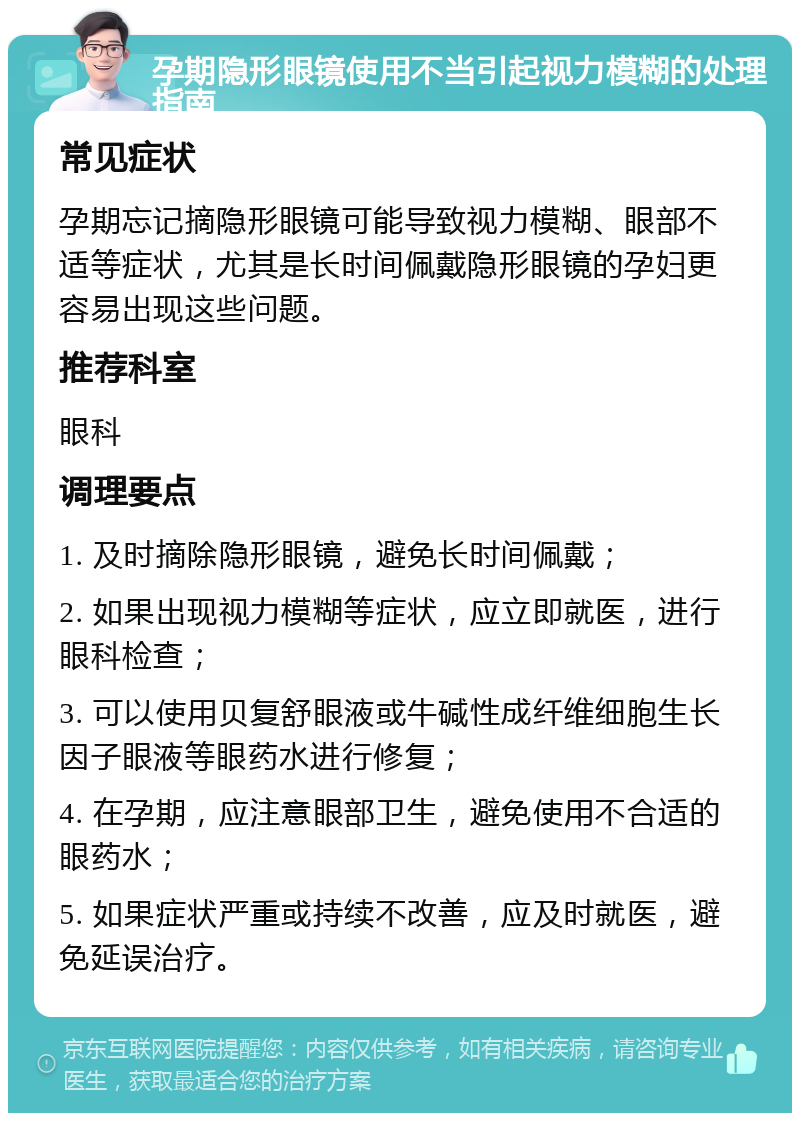 孕期隐形眼镜使用不当引起视力模糊的处理指南 常见症状 孕期忘记摘隐形眼镜可能导致视力模糊、眼部不适等症状，尤其是长时间佩戴隐形眼镜的孕妇更容易出现这些问题。 推荐科室 眼科 调理要点 1. 及时摘除隐形眼镜，避免长时间佩戴； 2. 如果出现视力模糊等症状，应立即就医，进行眼科检查； 3. 可以使用贝复舒眼液或牛碱性成纤维细胞生长因子眼液等眼药水进行修复； 4. 在孕期，应注意眼部卫生，避免使用不合适的眼药水； 5. 如果症状严重或持续不改善，应及时就医，避免延误治疗。