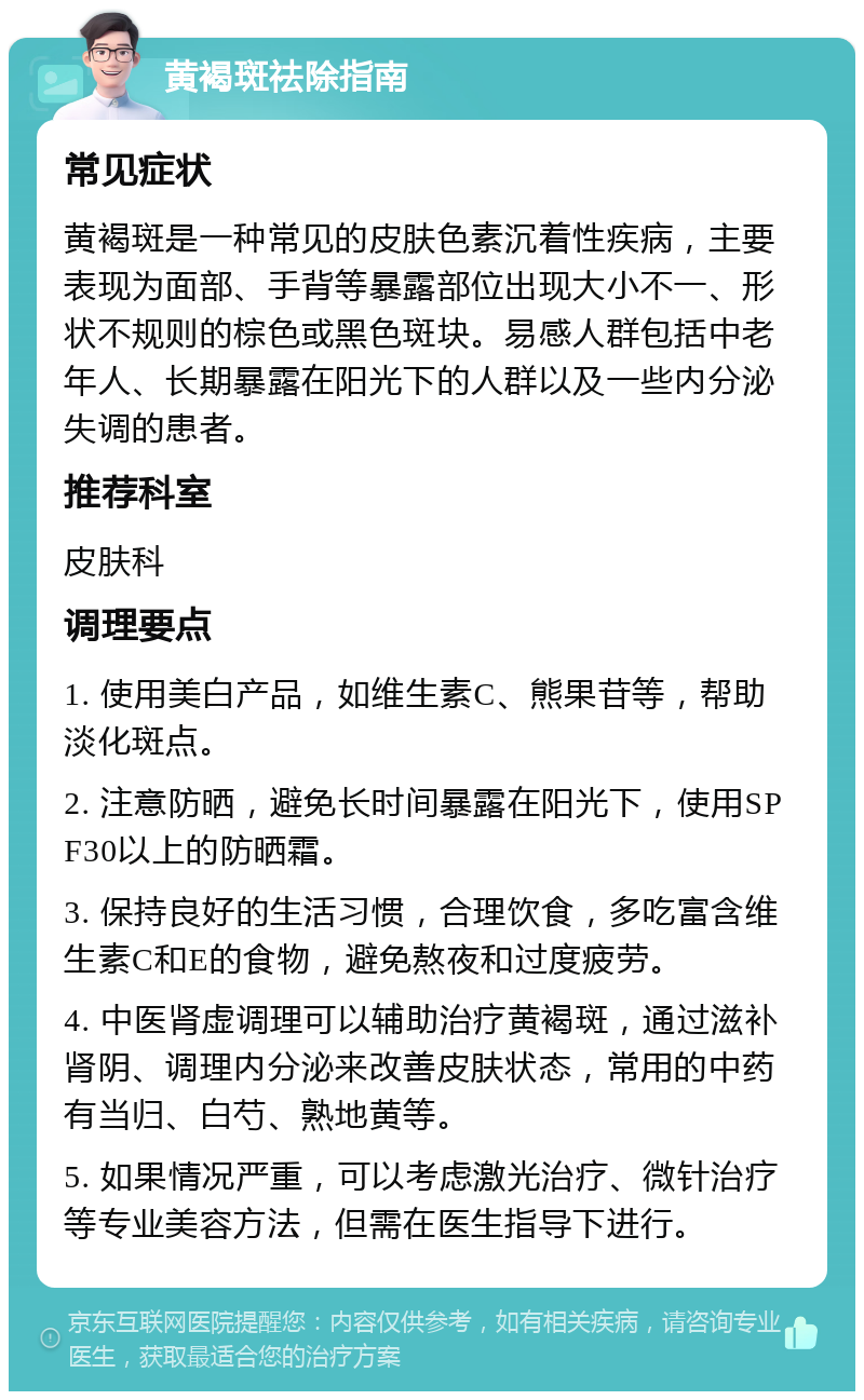 黄褐斑祛除指南 常见症状 黄褐斑是一种常见的皮肤色素沉着性疾病，主要表现为面部、手背等暴露部位出现大小不一、形状不规则的棕色或黑色斑块。易感人群包括中老年人、长期暴露在阳光下的人群以及一些内分泌失调的患者。 推荐科室 皮肤科 调理要点 1. 使用美白产品，如维生素C、熊果苷等，帮助淡化斑点。 2. 注意防晒，避免长时间暴露在阳光下，使用SPF30以上的防晒霜。 3. 保持良好的生活习惯，合理饮食，多吃富含维生素C和E的食物，避免熬夜和过度疲劳。 4. 中医肾虚调理可以辅助治疗黄褐斑，通过滋补肾阴、调理内分泌来改善皮肤状态，常用的中药有当归、白芍、熟地黄等。 5. 如果情况严重，可以考虑激光治疗、微针治疗等专业美容方法，但需在医生指导下进行。