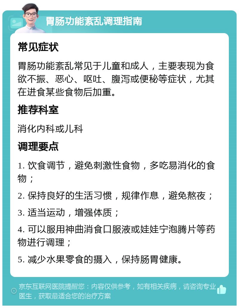 胃肠功能紊乱调理指南 常见症状 胃肠功能紊乱常见于儿童和成人，主要表现为食欲不振、恶心、呕吐、腹泻或便秘等症状，尤其在进食某些食物后加重。 推荐科室 消化内科或儿科 调理要点 1. 饮食调节，避免刺激性食物，多吃易消化的食物； 2. 保持良好的生活习惯，规律作息，避免熬夜； 3. 适当运动，增强体质； 4. 可以服用神曲消食口服液或娃娃宁泡腾片等药物进行调理； 5. 减少水果零食的摄入，保持肠胃健康。