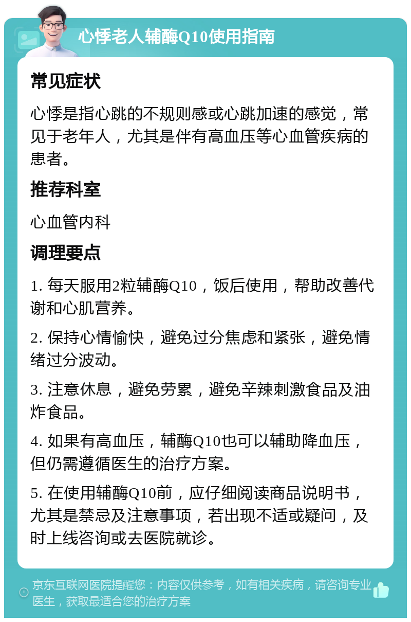 心悸老人辅酶Q10使用指南 常见症状 心悸是指心跳的不规则感或心跳加速的感觉，常见于老年人，尤其是伴有高血压等心血管疾病的患者。 推荐科室 心血管内科 调理要点 1. 每天服用2粒辅酶Q10，饭后使用，帮助改善代谢和心肌营养。 2. 保持心情愉快，避免过分焦虑和紧张，避免情绪过分波动。 3. 注意休息，避免劳累，避免辛辣刺激食品及油炸食品。 4. 如果有高血压，辅酶Q10也可以辅助降血压，但仍需遵循医生的治疗方案。 5. 在使用辅酶Q10前，应仔细阅读商品说明书，尤其是禁忌及注意事项，若出现不适或疑问，及时上线咨询或去医院就诊。