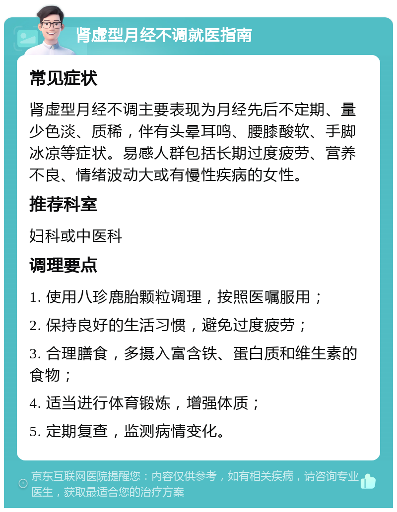 肾虚型月经不调就医指南 常见症状 肾虚型月经不调主要表现为月经先后不定期、量少色淡、质稀，伴有头晕耳鸣、腰膝酸软、手脚冰凉等症状。易感人群包括长期过度疲劳、营养不良、情绪波动大或有慢性疾病的女性。 推荐科室 妇科或中医科 调理要点 1. 使用八珍鹿胎颗粒调理，按照医嘱服用； 2. 保持良好的生活习惯，避免过度疲劳； 3. 合理膳食，多摄入富含铁、蛋白质和维生素的食物； 4. 适当进行体育锻炼，增强体质； 5. 定期复查，监测病情变化。