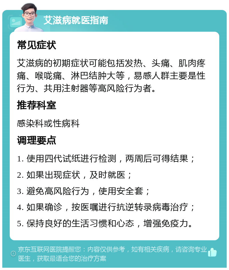 艾滋病就医指南 常见症状 艾滋病的初期症状可能包括发热、头痛、肌肉疼痛、喉咙痛、淋巴结肿大等，易感人群主要是性行为、共用注射器等高风险行为者。 推荐科室 感染科或性病科 调理要点 1. 使用四代试纸进行检测，两周后可得结果； 2. 如果出现症状，及时就医； 3. 避免高风险行为，使用安全套； 4. 如果确诊，按医嘱进行抗逆转录病毒治疗； 5. 保持良好的生活习惯和心态，增强免疫力。