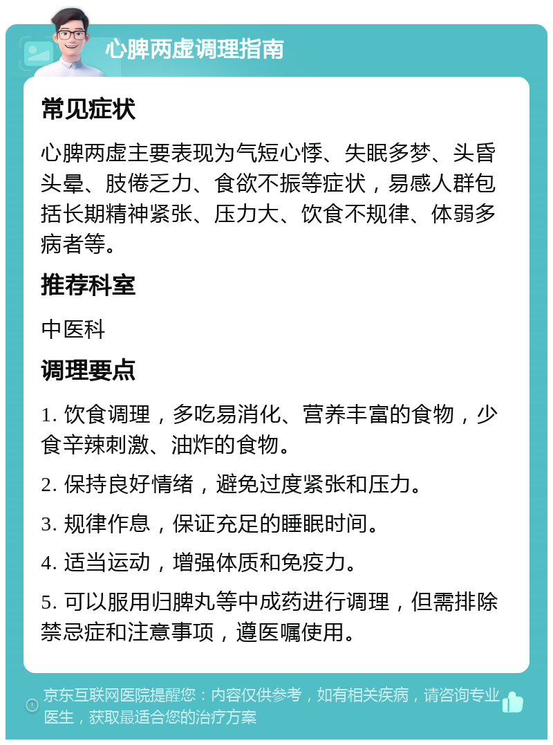 心脾两虚调理指南 常见症状 心脾两虚主要表现为气短心悸、失眠多梦、头昏头晕、肢倦乏力、食欲不振等症状，易感人群包括长期精神紧张、压力大、饮食不规律、体弱多病者等。 推荐科室 中医科 调理要点 1. 饮食调理，多吃易消化、营养丰富的食物，少食辛辣刺激、油炸的食物。 2. 保持良好情绪，避免过度紧张和压力。 3. 规律作息，保证充足的睡眠时间。 4. 适当运动，增强体质和免疫力。 5. 可以服用归脾丸等中成药进行调理，但需排除禁忌症和注意事项，遵医嘱使用。