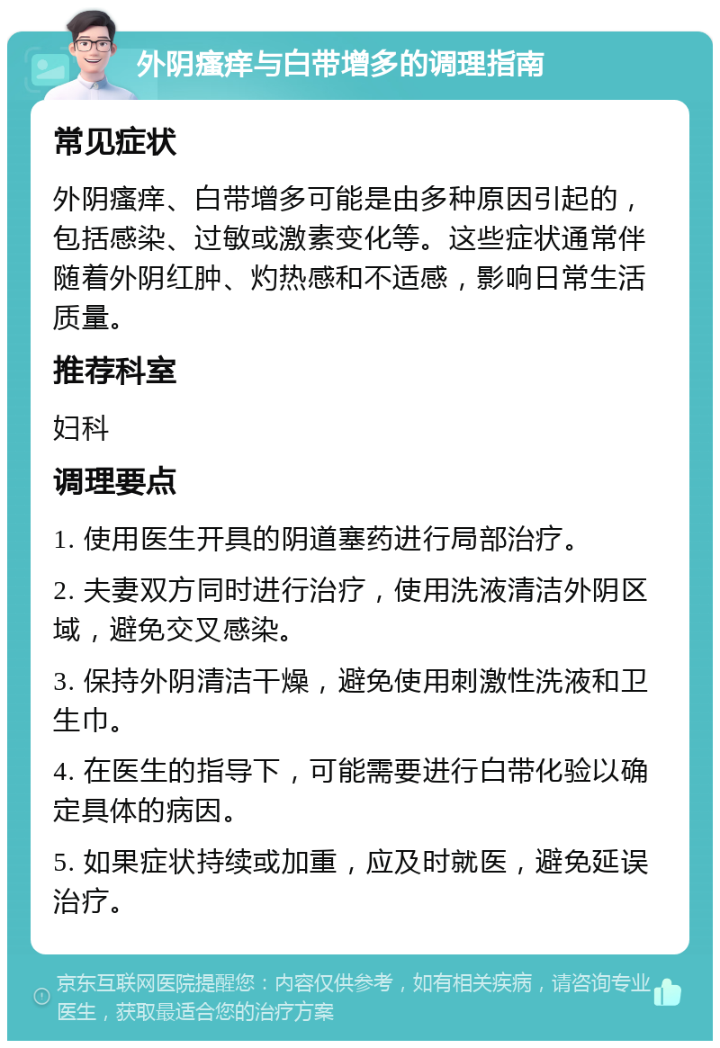 外阴瘙痒与白带增多的调理指南 常见症状 外阴瘙痒、白带增多可能是由多种原因引起的，包括感染、过敏或激素变化等。这些症状通常伴随着外阴红肿、灼热感和不适感，影响日常生活质量。 推荐科室 妇科 调理要点 1. 使用医生开具的阴道塞药进行局部治疗。 2. 夫妻双方同时进行治疗，使用洗液清洁外阴区域，避免交叉感染。 3. 保持外阴清洁干燥，避免使用刺激性洗液和卫生巾。 4. 在医生的指导下，可能需要进行白带化验以确定具体的病因。 5. 如果症状持续或加重，应及时就医，避免延误治疗。