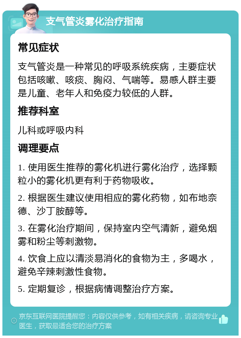 支气管炎雾化治疗指南 常见症状 支气管炎是一种常见的呼吸系统疾病，主要症状包括咳嗽、咳痰、胸闷、气喘等。易感人群主要是儿童、老年人和免疫力较低的人群。 推荐科室 儿科或呼吸内科 调理要点 1. 使用医生推荐的雾化机进行雾化治疗，选择颗粒小的雾化机更有利于药物吸收。 2. 根据医生建议使用相应的雾化药物，如布地奈德、沙丁胺醇等。 3. 在雾化治疗期间，保持室内空气清新，避免烟雾和粉尘等刺激物。 4. 饮食上应以清淡易消化的食物为主，多喝水，避免辛辣刺激性食物。 5. 定期复诊，根据病情调整治疗方案。