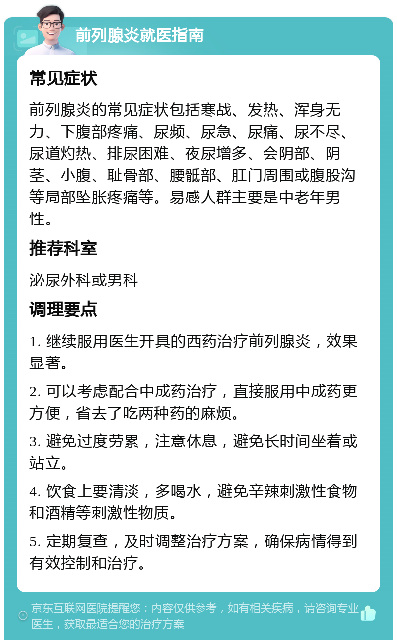 前列腺炎就医指南 常见症状 前列腺炎的常见症状包括寒战、发热、浑身无力、下腹部疼痛、尿频、尿急、尿痛、尿不尽、尿道灼热、排尿困难、夜尿增多、会阴部、阴茎、小腹、耻骨部、腰骶部、肛门周围或腹股沟等局部坠胀疼痛等。易感人群主要是中老年男性。 推荐科室 泌尿外科或男科 调理要点 1. 继续服用医生开具的西药治疗前列腺炎，效果显著。 2. 可以考虑配合中成药治疗，直接服用中成药更方便，省去了吃两种药的麻烦。 3. 避免过度劳累，注意休息，避免长时间坐着或站立。 4. 饮食上要清淡，多喝水，避免辛辣刺激性食物和酒精等刺激性物质。 5. 定期复查，及时调整治疗方案，确保病情得到有效控制和治疗。