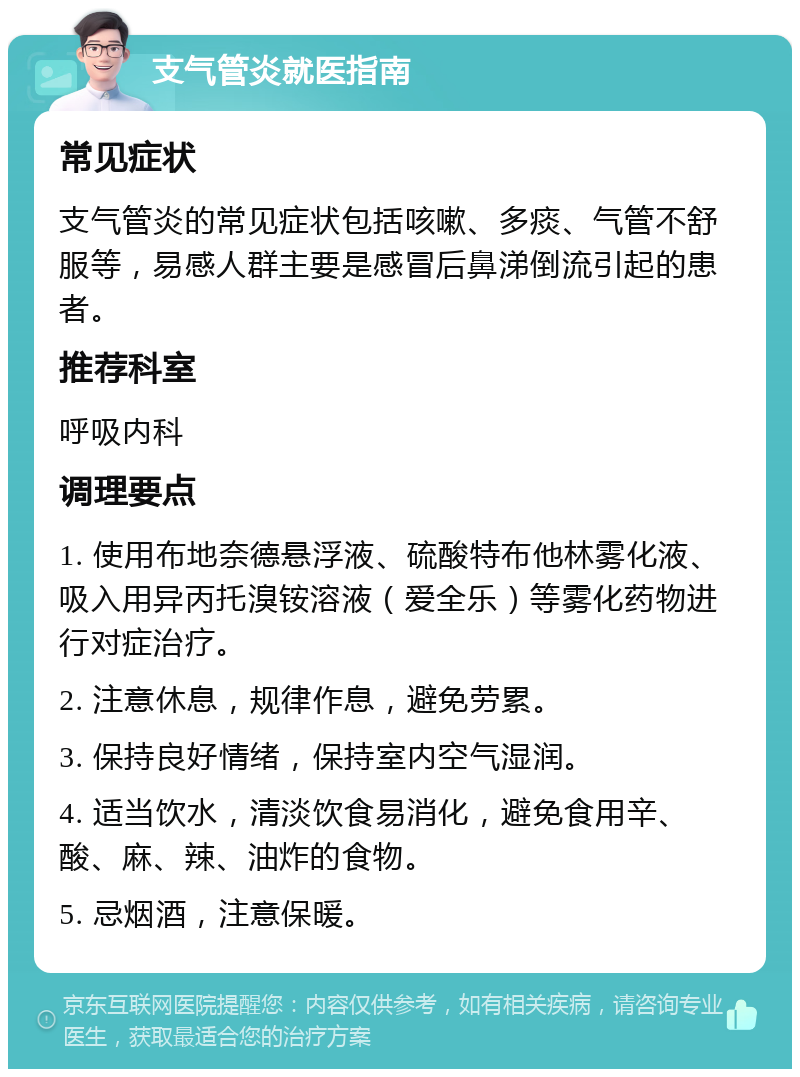 支气管炎就医指南 常见症状 支气管炎的常见症状包括咳嗽、多痰、气管不舒服等，易感人群主要是感冒后鼻涕倒流引起的患者。 推荐科室 呼吸内科 调理要点 1. 使用布地奈德悬浮液、硫酸特布他林雾化液、吸入用异丙托溴铵溶液（爱全乐）等雾化药物进行对症治疗。 2. 注意休息，规律作息，避免劳累。 3. 保持良好情绪，保持室内空气湿润。 4. 适当饮水，清淡饮食易消化，避免食用辛、酸、麻、辣、油炸的食物。 5. 忌烟酒，注意保暖。