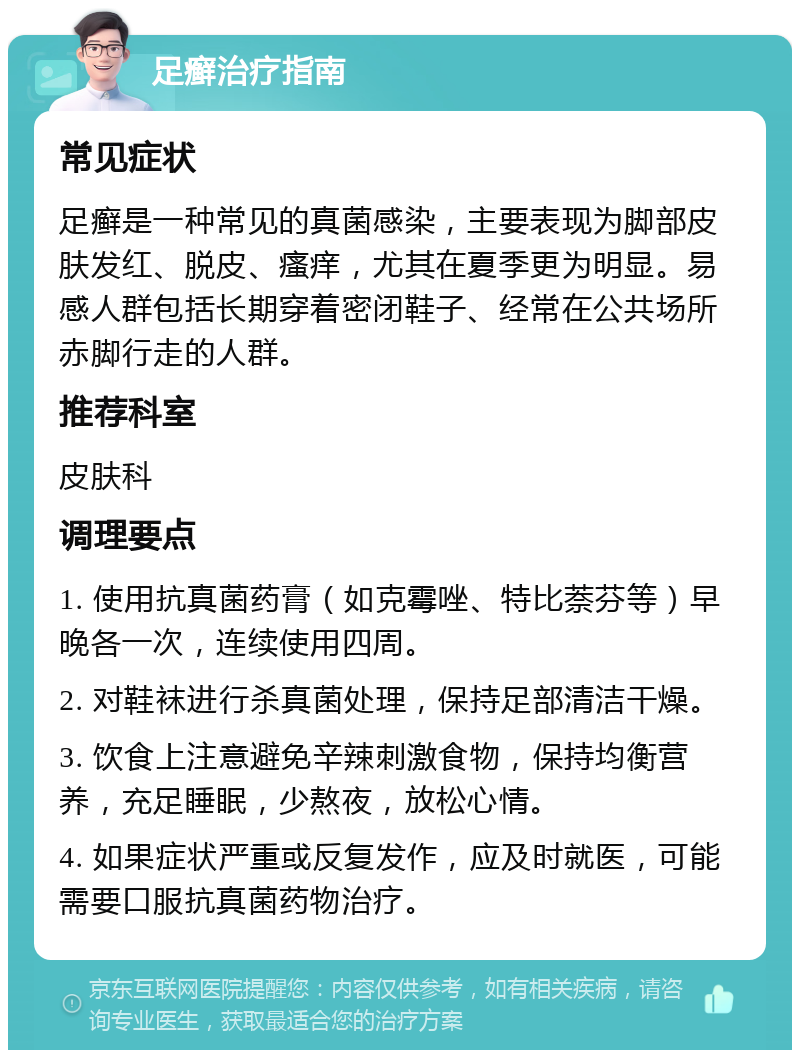 足癣治疗指南 常见症状 足癣是一种常见的真菌感染，主要表现为脚部皮肤发红、脱皮、瘙痒，尤其在夏季更为明显。易感人群包括长期穿着密闭鞋子、经常在公共场所赤脚行走的人群。 推荐科室 皮肤科 调理要点 1. 使用抗真菌药膏（如克霉唑、特比萘芬等）早晚各一次，连续使用四周。 2. 对鞋袜进行杀真菌处理，保持足部清洁干燥。 3. 饮食上注意避免辛辣刺激食物，保持均衡营养，充足睡眠，少熬夜，放松心情。 4. 如果症状严重或反复发作，应及时就医，可能需要口服抗真菌药物治疗。