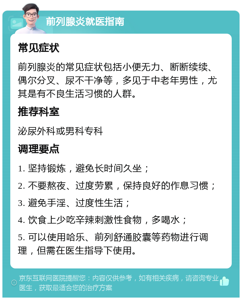 前列腺炎就医指南 常见症状 前列腺炎的常见症状包括小便无力、断断续续、偶尔分叉、尿不干净等，多见于中老年男性，尤其是有不良生活习惯的人群。 推荐科室 泌尿外科或男科专科 调理要点 1. 坚持锻炼，避免长时间久坐； 2. 不要熬夜、过度劳累，保持良好的作息习惯； 3. 避免手淫、过度性生活； 4. 饮食上少吃辛辣刺激性食物，多喝水； 5. 可以使用哈乐、前列舒通胶囊等药物进行调理，但需在医生指导下使用。