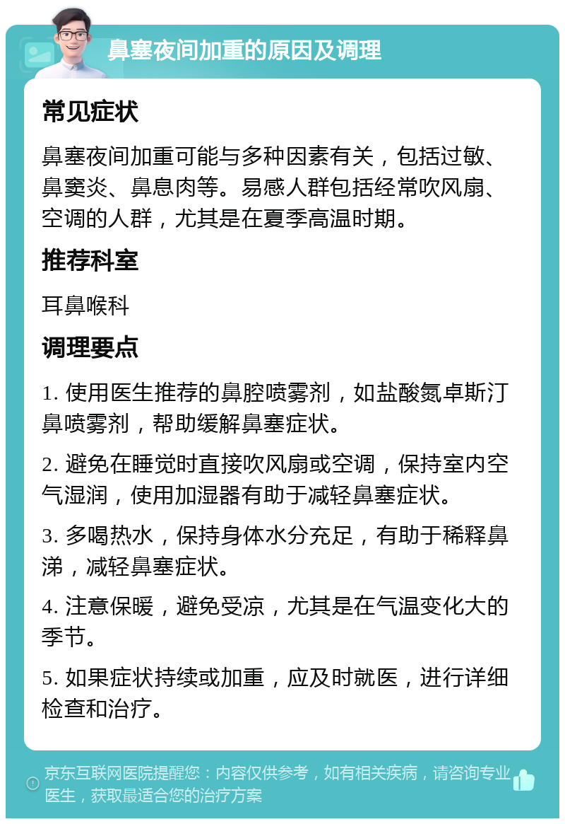 鼻塞夜间加重的原因及调理 常见症状 鼻塞夜间加重可能与多种因素有关，包括过敏、鼻窦炎、鼻息肉等。易感人群包括经常吹风扇、空调的人群，尤其是在夏季高温时期。 推荐科室 耳鼻喉科 调理要点 1. 使用医生推荐的鼻腔喷雾剂，如盐酸氮卓斯汀鼻喷雾剂，帮助缓解鼻塞症状。 2. 避免在睡觉时直接吹风扇或空调，保持室内空气湿润，使用加湿器有助于减轻鼻塞症状。 3. 多喝热水，保持身体水分充足，有助于稀释鼻涕，减轻鼻塞症状。 4. 注意保暖，避免受凉，尤其是在气温变化大的季节。 5. 如果症状持续或加重，应及时就医，进行详细检查和治疗。