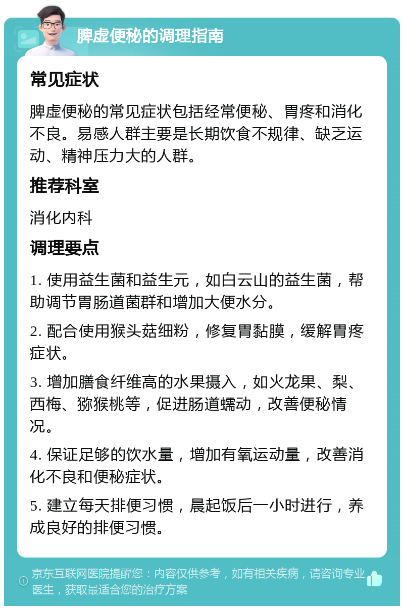 脾虚便秘的调理指南 常见症状 脾虚便秘的常见症状包括经常便秘、胃疼和消化不良。易感人群主要是长期饮食不规律、缺乏运动、精神压力大的人群。 推荐科室 消化内科 调理要点 1. 使用益生菌和益生元，如白云山的益生菌，帮助调节胃肠道菌群和增加大便水分。 2. 配合使用猴头菇细粉，修复胃黏膜，缓解胃疼症状。 3. 增加膳食纤维高的水果摄入，如火龙果、梨、西梅、猕猴桃等，促进肠道蠕动，改善便秘情况。 4. 保证足够的饮水量，增加有氧运动量，改善消化不良和便秘症状。 5. 建立每天排便习惯，晨起饭后一小时进行，养成良好的排便习惯。