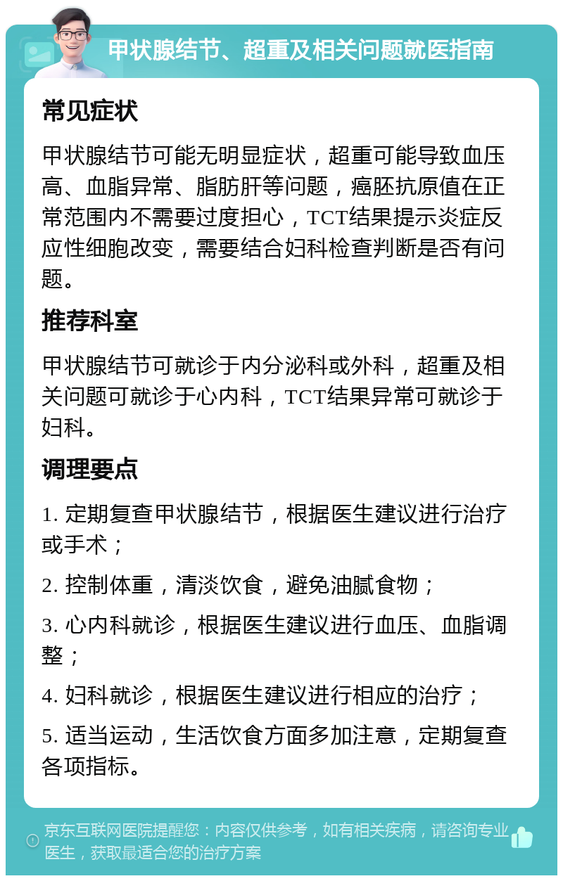 甲状腺结节、超重及相关问题就医指南 常见症状 甲状腺结节可能无明显症状，超重可能导致血压高、血脂异常、脂肪肝等问题，癌胚抗原值在正常范围内不需要过度担心，TCT结果提示炎症反应性细胞改变，需要结合妇科检查判断是否有问题。 推荐科室 甲状腺结节可就诊于内分泌科或外科，超重及相关问题可就诊于心内科，TCT结果异常可就诊于妇科。 调理要点 1. 定期复查甲状腺结节，根据医生建议进行治疗或手术； 2. 控制体重，清淡饮食，避免油腻食物； 3. 心内科就诊，根据医生建议进行血压、血脂调整； 4. 妇科就诊，根据医生建议进行相应的治疗； 5. 适当运动，生活饮食方面多加注意，定期复查各项指标。