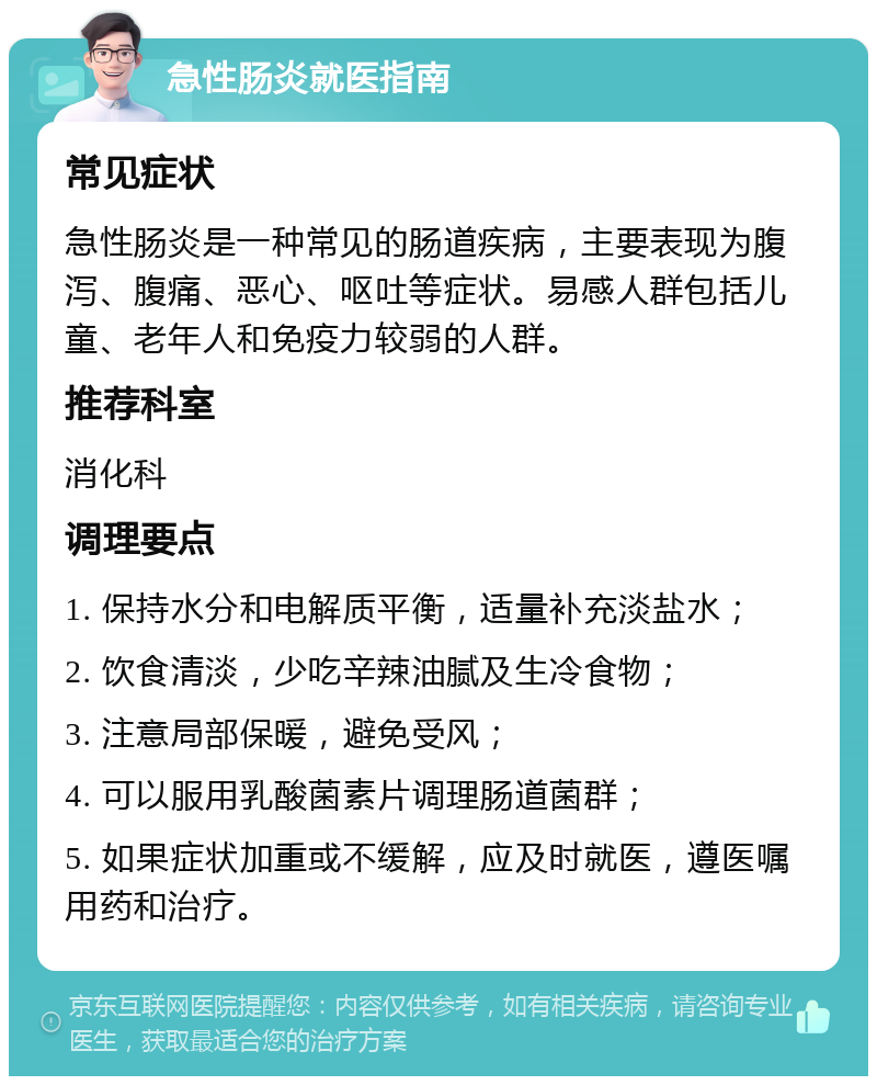 急性肠炎就医指南 常见症状 急性肠炎是一种常见的肠道疾病，主要表现为腹泻、腹痛、恶心、呕吐等症状。易感人群包括儿童、老年人和免疫力较弱的人群。 推荐科室 消化科 调理要点 1. 保持水分和电解质平衡，适量补充淡盐水； 2. 饮食清淡，少吃辛辣油腻及生冷食物； 3. 注意局部保暖，避免受风； 4. 可以服用乳酸菌素片调理肠道菌群； 5. 如果症状加重或不缓解，应及时就医，遵医嘱用药和治疗。