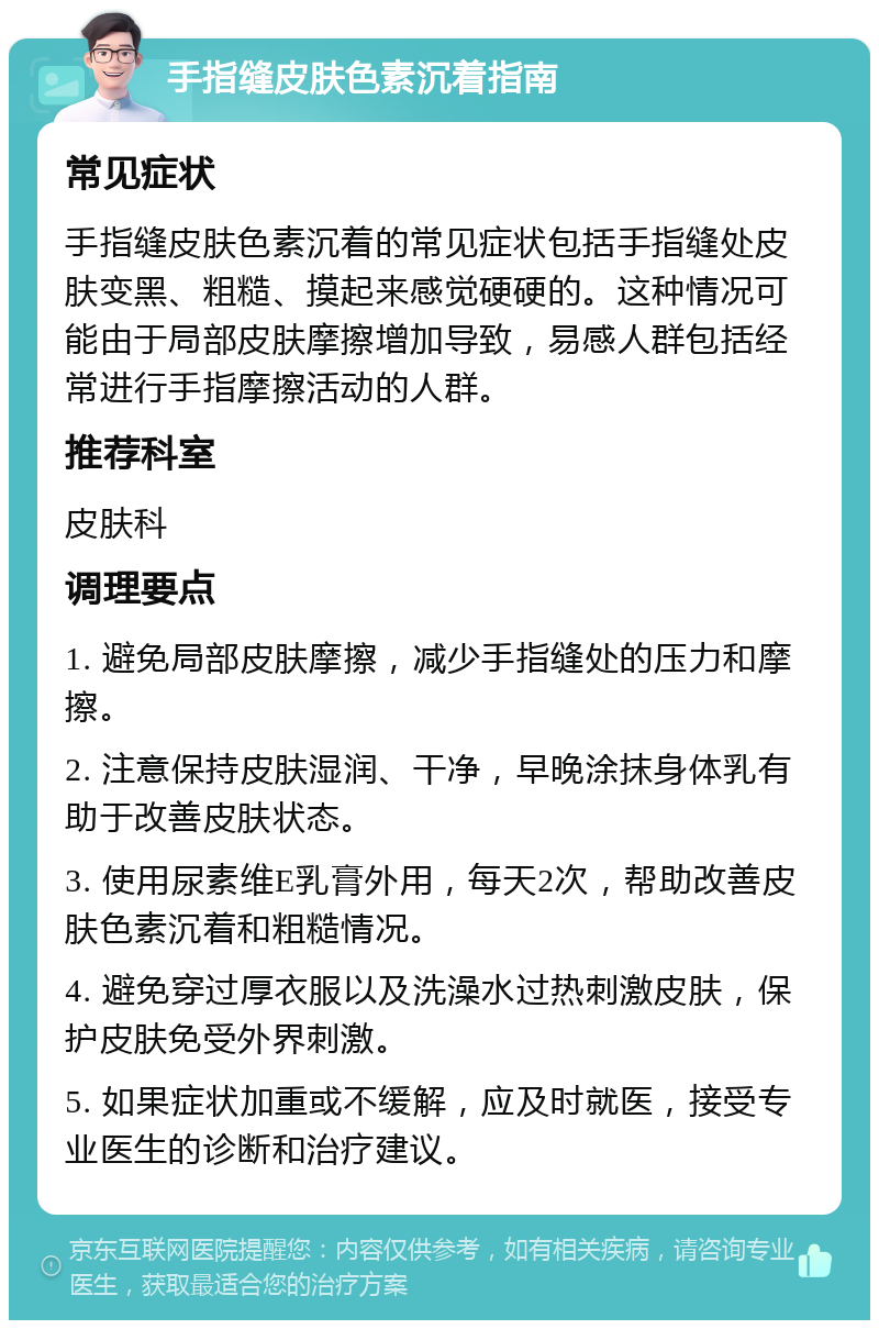 手指缝皮肤色素沉着指南 常见症状 手指缝皮肤色素沉着的常见症状包括手指缝处皮肤变黑、粗糙、摸起来感觉硬硬的。这种情况可能由于局部皮肤摩擦增加导致，易感人群包括经常进行手指摩擦活动的人群。 推荐科室 皮肤科 调理要点 1. 避免局部皮肤摩擦，减少手指缝处的压力和摩擦。 2. 注意保持皮肤湿润、干净，早晚涂抹身体乳有助于改善皮肤状态。 3. 使用尿素维E乳膏外用，每天2次，帮助改善皮肤色素沉着和粗糙情况。 4. 避免穿过厚衣服以及洗澡水过热刺激皮肤，保护皮肤免受外界刺激。 5. 如果症状加重或不缓解，应及时就医，接受专业医生的诊断和治疗建议。