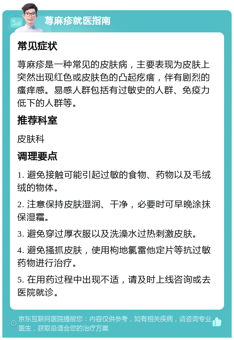 荨麻疹就医指南 常见症状 荨麻疹是一种常见的皮肤病，主要表现为皮肤上突然出现红色或皮肤色的凸起疙瘩，伴有剧烈的瘙痒感。易感人群包括有过敏史的人群、免疫力低下的人群等。 推荐科室 皮肤科 调理要点 1. 避免接触可能引起过敏的食物、药物以及毛绒绒的物体。 2. 注意保持皮肤湿润、干净，必要时可早晚涂抹保湿霜。 3. 避免穿过厚衣服以及洗澡水过热刺激皮肤。 4. 避免搔抓皮肤，使用枸地氯雷他定片等抗过敏药物进行治疗。 5. 在用药过程中出现不适，请及时上线咨询或去医院就诊。