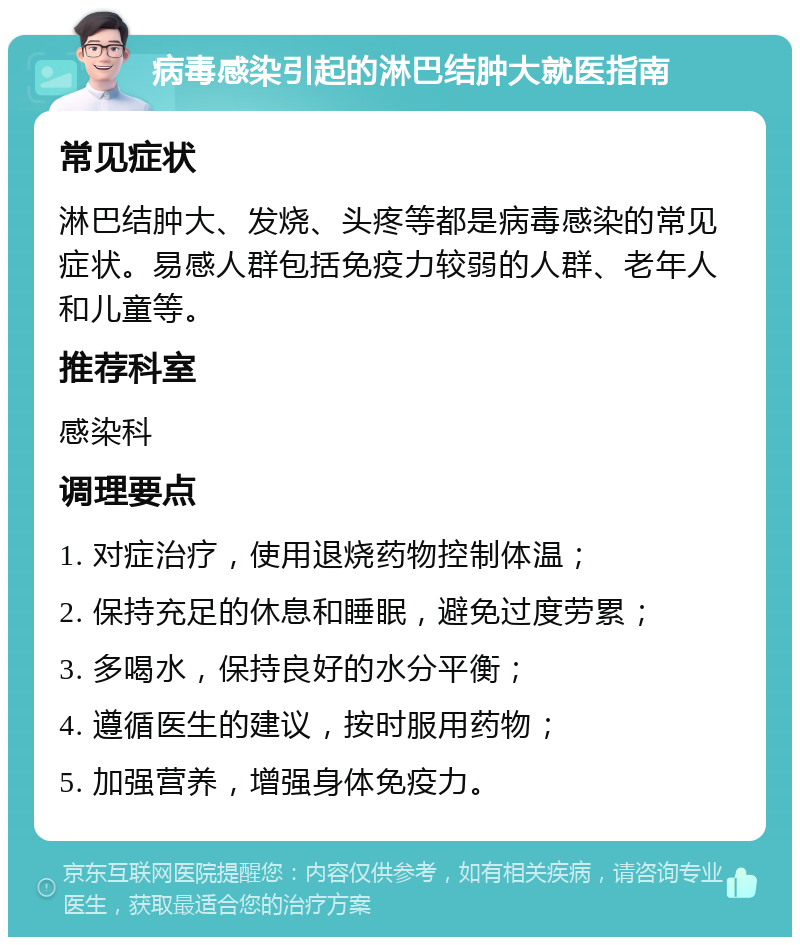 病毒感染引起的淋巴结肿大就医指南 常见症状 淋巴结肿大、发烧、头疼等都是病毒感染的常见症状。易感人群包括免疫力较弱的人群、老年人和儿童等。 推荐科室 感染科 调理要点 1. 对症治疗，使用退烧药物控制体温； 2. 保持充足的休息和睡眠，避免过度劳累； 3. 多喝水，保持良好的水分平衡； 4. 遵循医生的建议，按时服用药物； 5. 加强营养，增强身体免疫力。