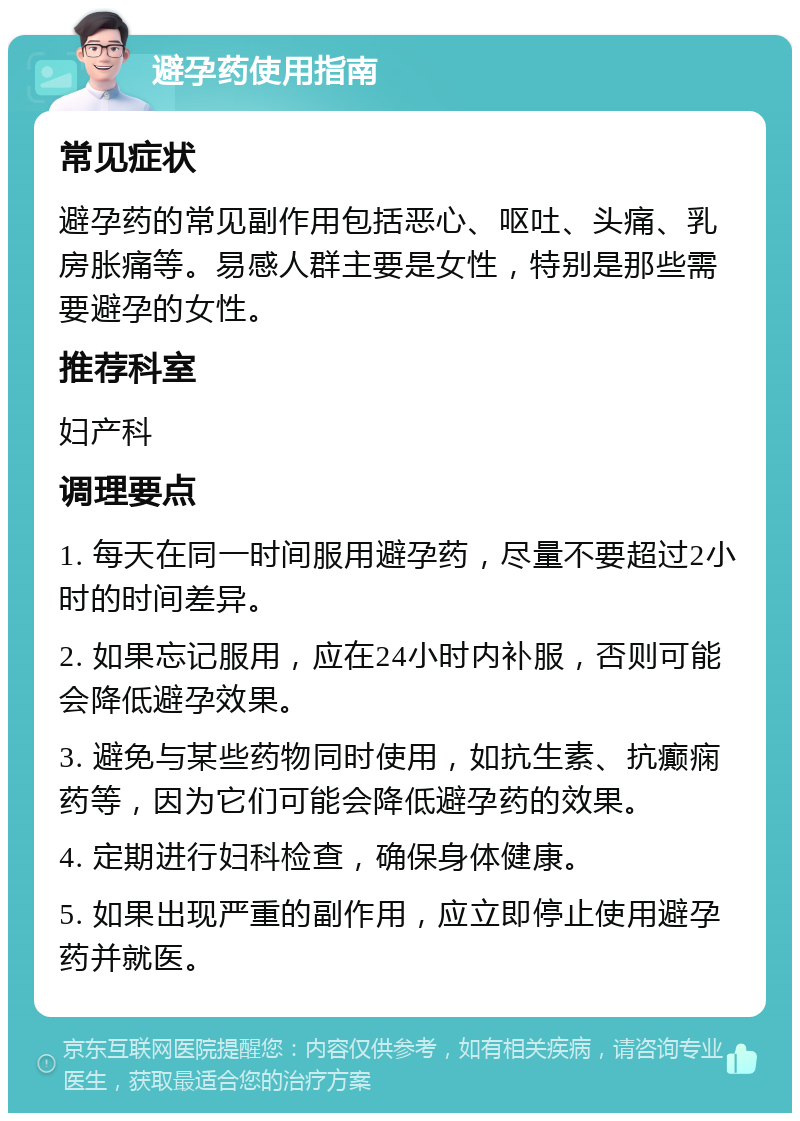 避孕药使用指南 常见症状 避孕药的常见副作用包括恶心、呕吐、头痛、乳房胀痛等。易感人群主要是女性，特别是那些需要避孕的女性。 推荐科室 妇产科 调理要点 1. 每天在同一时间服用避孕药，尽量不要超过2小时的时间差异。 2. 如果忘记服用，应在24小时内补服，否则可能会降低避孕效果。 3. 避免与某些药物同时使用，如抗生素、抗癫痫药等，因为它们可能会降低避孕药的效果。 4. 定期进行妇科检查，确保身体健康。 5. 如果出现严重的副作用，应立即停止使用避孕药并就医。