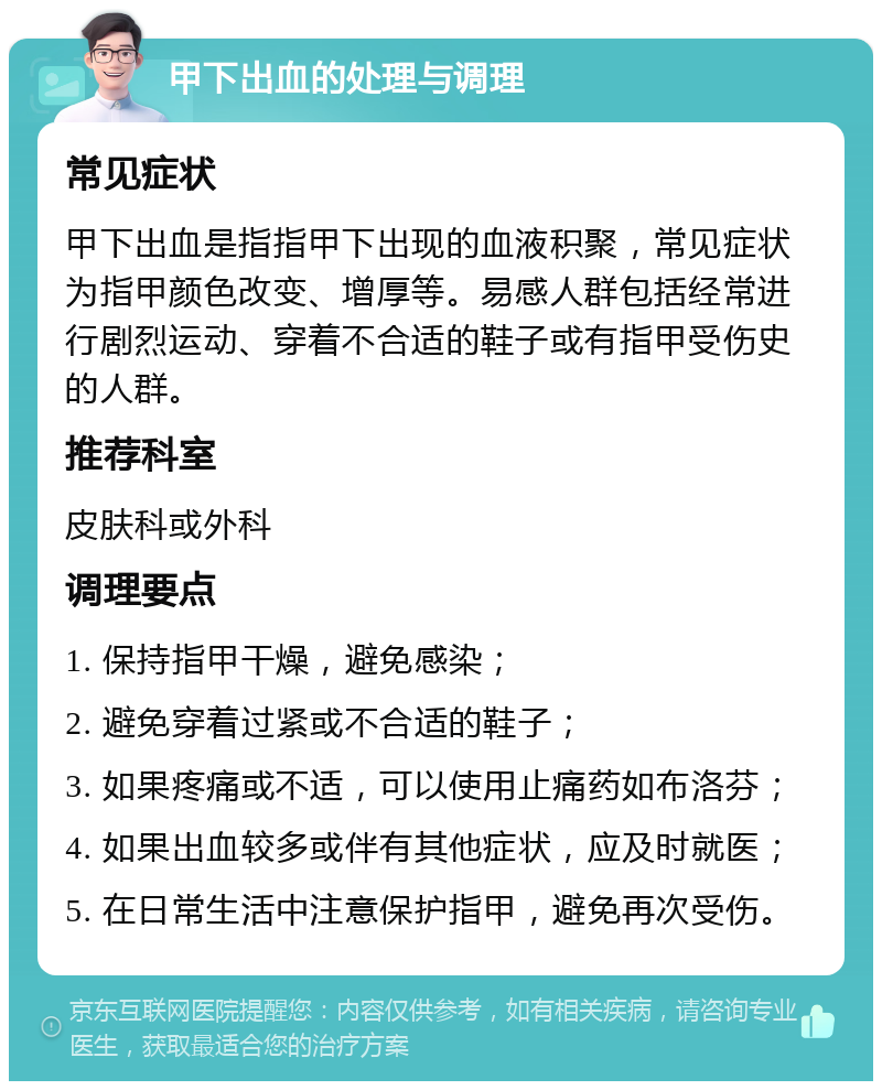 甲下出血的处理与调理 常见症状 甲下出血是指指甲下出现的血液积聚，常见症状为指甲颜色改变、增厚等。易感人群包括经常进行剧烈运动、穿着不合适的鞋子或有指甲受伤史的人群。 推荐科室 皮肤科或外科 调理要点 1. 保持指甲干燥，避免感染； 2. 避免穿着过紧或不合适的鞋子； 3. 如果疼痛或不适，可以使用止痛药如布洛芬； 4. 如果出血较多或伴有其他症状，应及时就医； 5. 在日常生活中注意保护指甲，避免再次受伤。