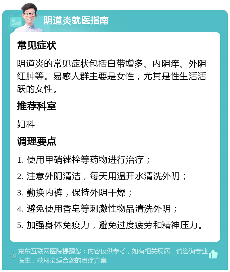 阴道炎就医指南 常见症状 阴道炎的常见症状包括白带增多、内阴痒、外阴红肿等。易感人群主要是女性，尤其是性生活活跃的女性。 推荐科室 妇科 调理要点 1. 使用甲硝锉栓等药物进行治疗； 2. 注意外阴清洁，每天用温开水清洗外阴； 3. 勤换内裤，保持外阴干燥； 4. 避免使用香皂等刺激性物品清洗外阴； 5. 加强身体免疫力，避免过度疲劳和精神压力。