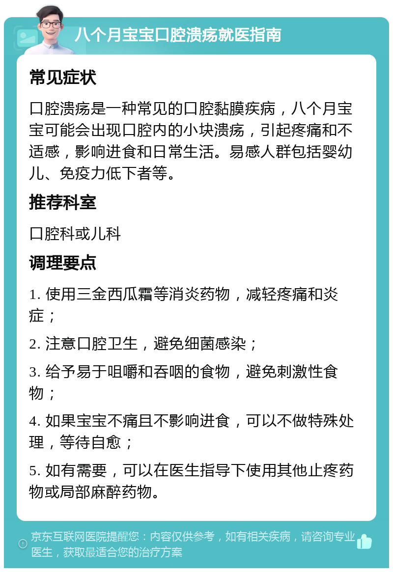 八个月宝宝口腔溃疡就医指南 常见症状 口腔溃疡是一种常见的口腔黏膜疾病，八个月宝宝可能会出现口腔内的小块溃疡，引起疼痛和不适感，影响进食和日常生活。易感人群包括婴幼儿、免疫力低下者等。 推荐科室 口腔科或儿科 调理要点 1. 使用三金西瓜霜等消炎药物，减轻疼痛和炎症； 2. 注意口腔卫生，避免细菌感染； 3. 给予易于咀嚼和吞咽的食物，避免刺激性食物； 4. 如果宝宝不痛且不影响进食，可以不做特殊处理，等待自愈； 5. 如有需要，可以在医生指导下使用其他止疼药物或局部麻醉药物。