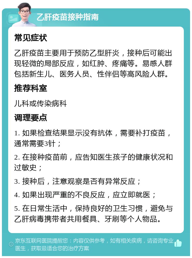 乙肝疫苗接种指南 常见症状 乙肝疫苗主要用于预防乙型肝炎，接种后可能出现轻微的局部反应，如红肿、疼痛等。易感人群包括新生儿、医务人员、性伴侣等高风险人群。 推荐科室 儿科或传染病科 调理要点 1. 如果检查结果显示没有抗体，需要补打疫苗，通常需要3针； 2. 在接种疫苗前，应告知医生孩子的健康状况和过敏史； 3. 接种后，注意观察是否有异常反应； 4. 如果出现严重的不良反应，应立即就医； 5. 在日常生活中，保持良好的卫生习惯，避免与乙肝病毒携带者共用餐具、牙刷等个人物品。