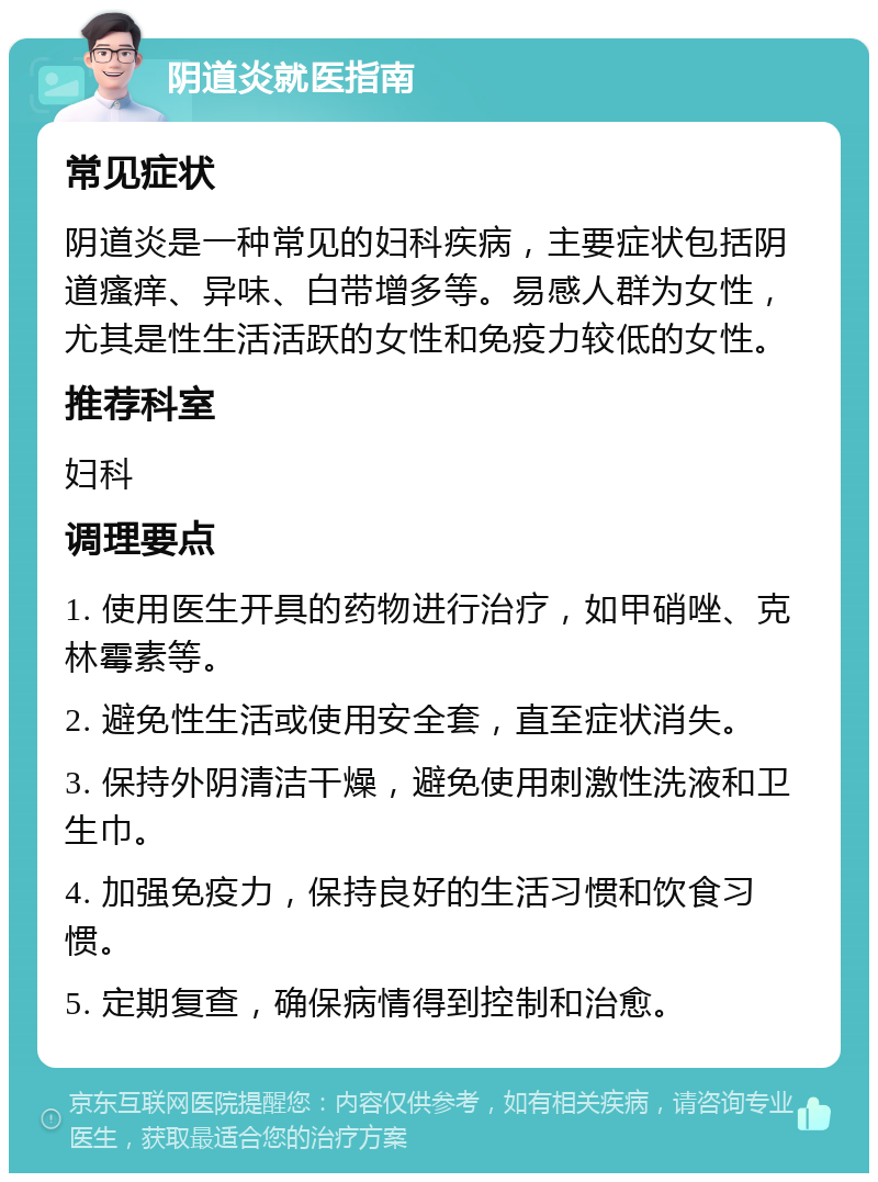 阴道炎就医指南 常见症状 阴道炎是一种常见的妇科疾病，主要症状包括阴道瘙痒、异味、白带增多等。易感人群为女性，尤其是性生活活跃的女性和免疫力较低的女性。 推荐科室 妇科 调理要点 1. 使用医生开具的药物进行治疗，如甲硝唑、克林霉素等。 2. 避免性生活或使用安全套，直至症状消失。 3. 保持外阴清洁干燥，避免使用刺激性洗液和卫生巾。 4. 加强免疫力，保持良好的生活习惯和饮食习惯。 5. 定期复查，确保病情得到控制和治愈。