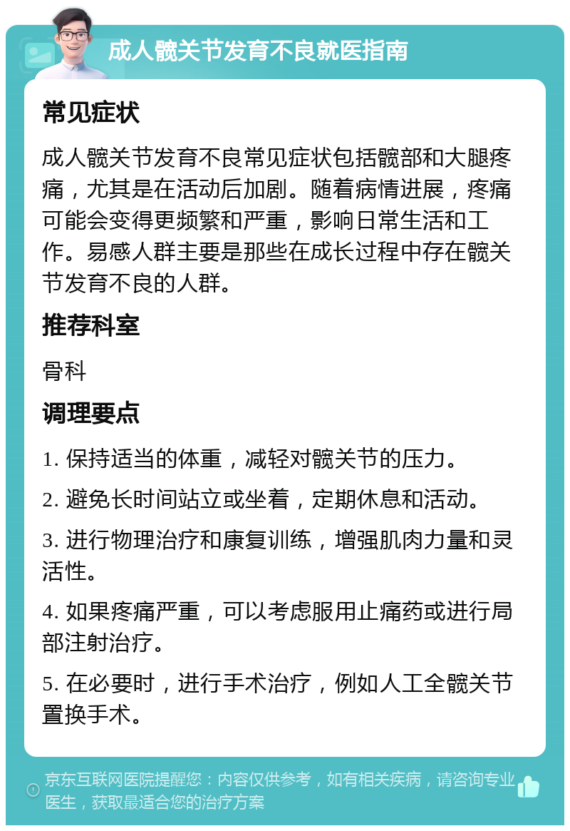 成人髋关节发育不良就医指南 常见症状 成人髋关节发育不良常见症状包括髋部和大腿疼痛，尤其是在活动后加剧。随着病情进展，疼痛可能会变得更频繁和严重，影响日常生活和工作。易感人群主要是那些在成长过程中存在髋关节发育不良的人群。 推荐科室 骨科 调理要点 1. 保持适当的体重，减轻对髋关节的压力。 2. 避免长时间站立或坐着，定期休息和活动。 3. 进行物理治疗和康复训练，增强肌肉力量和灵活性。 4. 如果疼痛严重，可以考虑服用止痛药或进行局部注射治疗。 5. 在必要时，进行手术治疗，例如人工全髋关节置换手术。