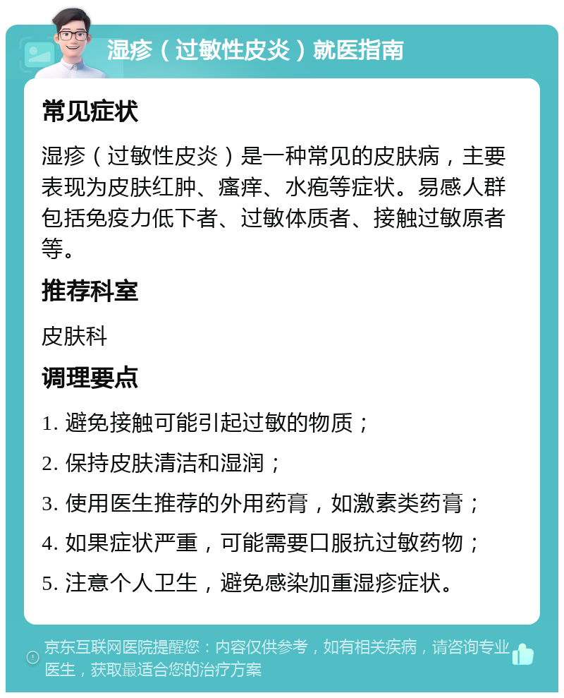 湿疹（过敏性皮炎）就医指南 常见症状 湿疹（过敏性皮炎）是一种常见的皮肤病，主要表现为皮肤红肿、瘙痒、水疱等症状。易感人群包括免疫力低下者、过敏体质者、接触过敏原者等。 推荐科室 皮肤科 调理要点 1. 避免接触可能引起过敏的物质； 2. 保持皮肤清洁和湿润； 3. 使用医生推荐的外用药膏，如激素类药膏； 4. 如果症状严重，可能需要口服抗过敏药物； 5. 注意个人卫生，避免感染加重湿疹症状。