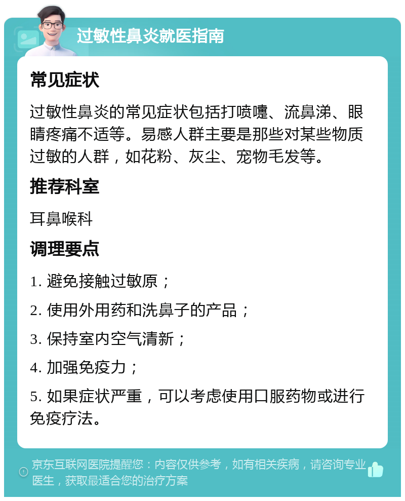 过敏性鼻炎就医指南 常见症状 过敏性鼻炎的常见症状包括打喷嚏、流鼻涕、眼睛疼痛不适等。易感人群主要是那些对某些物质过敏的人群，如花粉、灰尘、宠物毛发等。 推荐科室 耳鼻喉科 调理要点 1. 避免接触过敏原； 2. 使用外用药和洗鼻子的产品； 3. 保持室内空气清新； 4. 加强免疫力； 5. 如果症状严重，可以考虑使用口服药物或进行免疫疗法。