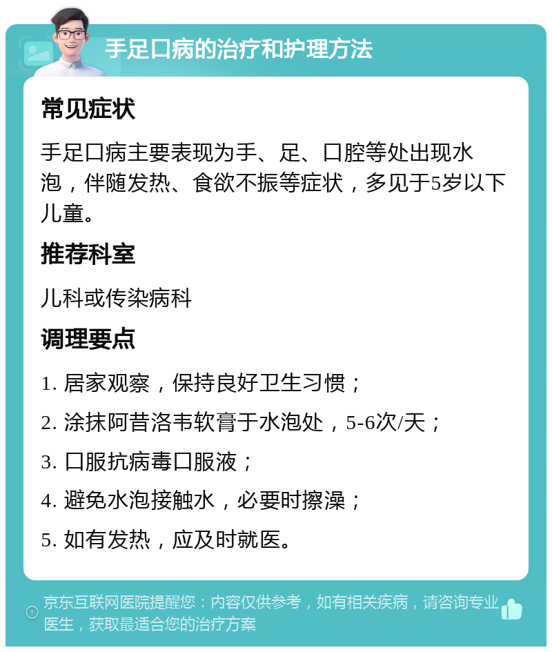 手足口病的治疗和护理方法 常见症状 手足口病主要表现为手、足、口腔等处出现水泡，伴随发热、食欲不振等症状，多见于5岁以下儿童。 推荐科室 儿科或传染病科 调理要点 1. 居家观察，保持良好卫生习惯； 2. 涂抹阿昔洛韦软膏于水泡处，5-6次/天； 3. 口服抗病毒口服液； 4. 避免水泡接触水，必要时擦澡； 5. 如有发热，应及时就医。