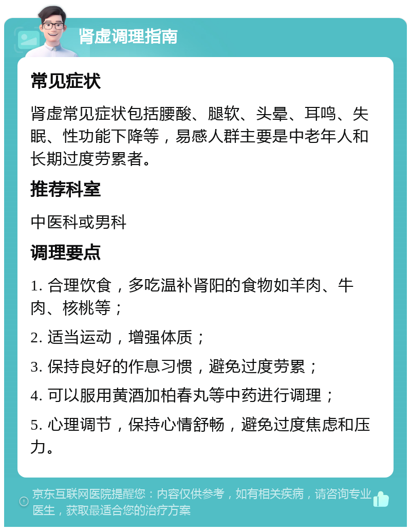 肾虚调理指南 常见症状 肾虚常见症状包括腰酸、腿软、头晕、耳鸣、失眠、性功能下降等，易感人群主要是中老年人和长期过度劳累者。 推荐科室 中医科或男科 调理要点 1. 合理饮食，多吃温补肾阳的食物如羊肉、牛肉、核桃等； 2. 适当运动，增强体质； 3. 保持良好的作息习惯，避免过度劳累； 4. 可以服用黄酒加柏春丸等中药进行调理； 5. 心理调节，保持心情舒畅，避免过度焦虑和压力。