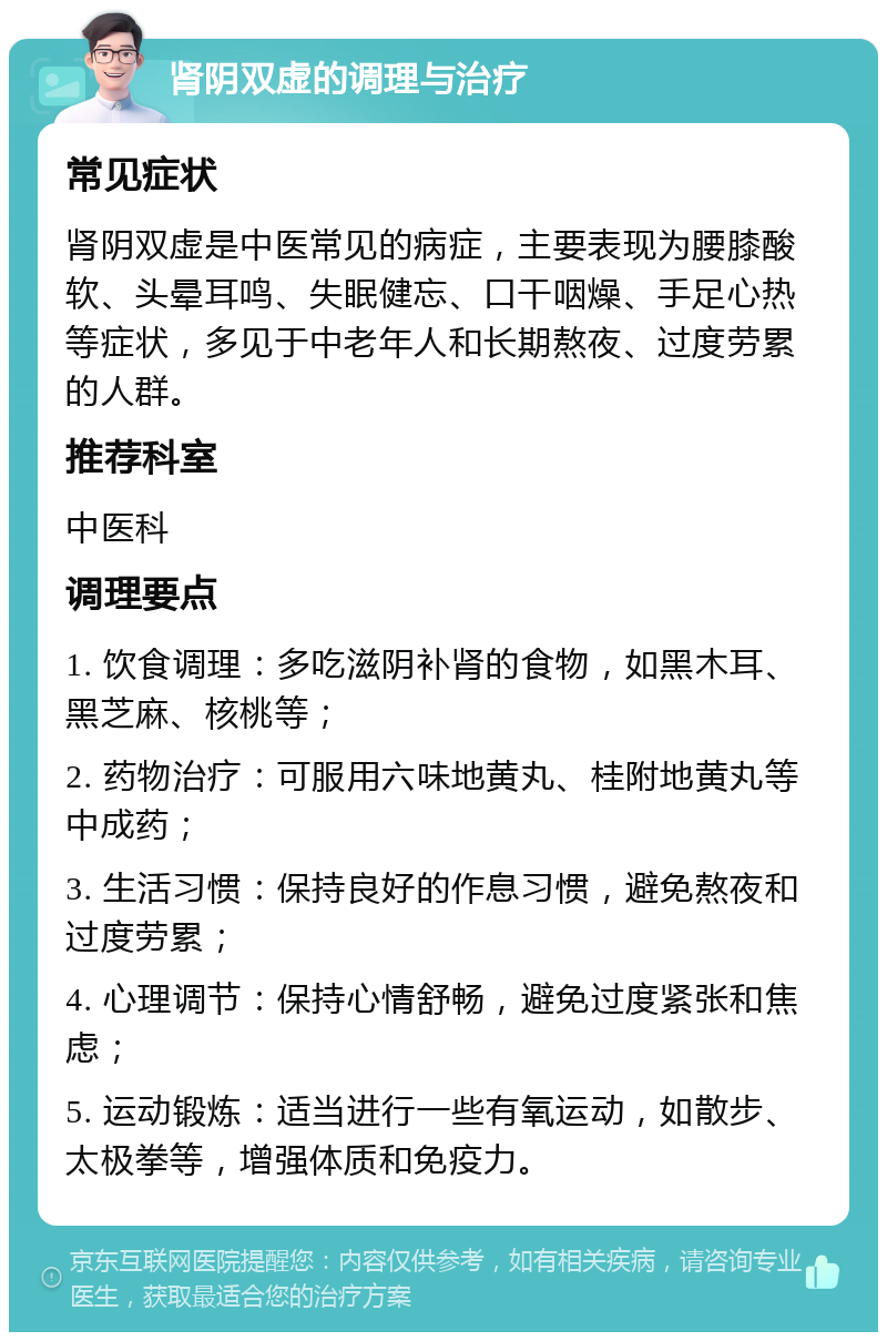 肾阴双虚的调理与治疗 常见症状 肾阴双虚是中医常见的病症，主要表现为腰膝酸软、头晕耳鸣、失眠健忘、口干咽燥、手足心热等症状，多见于中老年人和长期熬夜、过度劳累的人群。 推荐科室 中医科 调理要点 1. 饮食调理：多吃滋阴补肾的食物，如黑木耳、黑芝麻、核桃等； 2. 药物治疗：可服用六味地黄丸、桂附地黄丸等中成药； 3. 生活习惯：保持良好的作息习惯，避免熬夜和过度劳累； 4. 心理调节：保持心情舒畅，避免过度紧张和焦虑； 5. 运动锻炼：适当进行一些有氧运动，如散步、太极拳等，增强体质和免疫力。