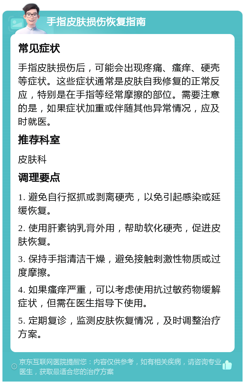 手指皮肤损伤恢复指南 常见症状 手指皮肤损伤后，可能会出现疼痛、瘙痒、硬壳等症状。这些症状通常是皮肤自我修复的正常反应，特别是在手指等经常摩擦的部位。需要注意的是，如果症状加重或伴随其他异常情况，应及时就医。 推荐科室 皮肤科 调理要点 1. 避免自行抠抓或剥离硬壳，以免引起感染或延缓恢复。 2. 使用肝素钠乳膏外用，帮助软化硬壳，促进皮肤恢复。 3. 保持手指清洁干燥，避免接触刺激性物质或过度摩擦。 4. 如果瘙痒严重，可以考虑使用抗过敏药物缓解症状，但需在医生指导下使用。 5. 定期复诊，监测皮肤恢复情况，及时调整治疗方案。