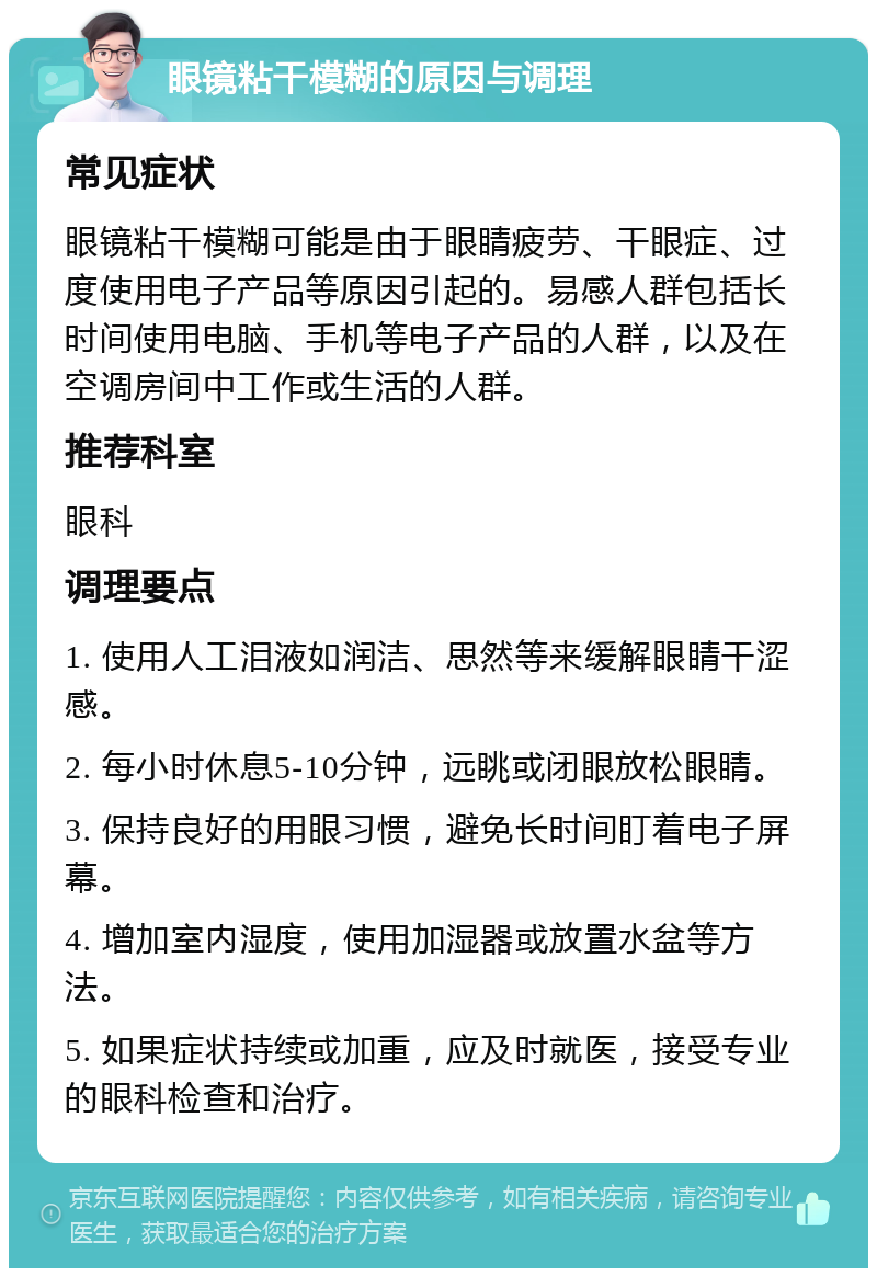 眼镜粘干模糊的原因与调理 常见症状 眼镜粘干模糊可能是由于眼睛疲劳、干眼症、过度使用电子产品等原因引起的。易感人群包括长时间使用电脑、手机等电子产品的人群，以及在空调房间中工作或生活的人群。 推荐科室 眼科 调理要点 1. 使用人工泪液如润洁、思然等来缓解眼睛干涩感。 2. 每小时休息5-10分钟，远眺或闭眼放松眼睛。 3. 保持良好的用眼习惯，避免长时间盯着电子屏幕。 4. 增加室内湿度，使用加湿器或放置水盆等方法。 5. 如果症状持续或加重，应及时就医，接受专业的眼科检查和治疗。