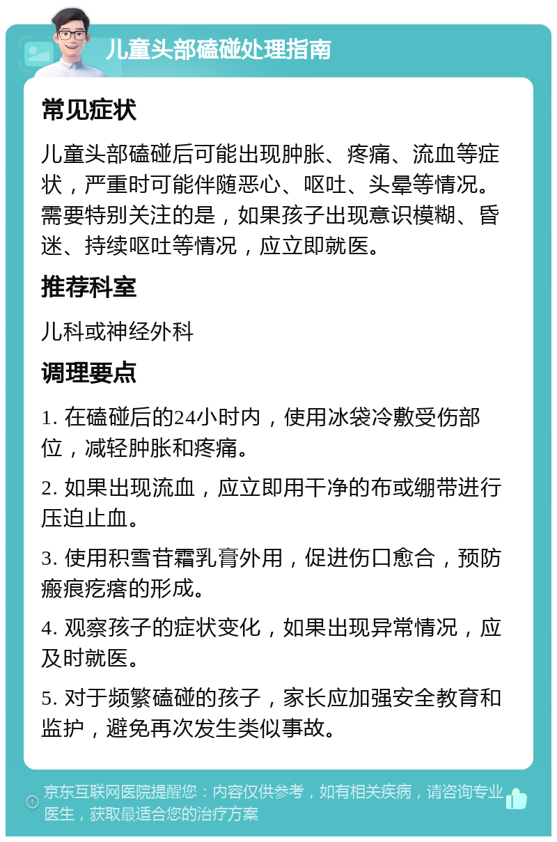 儿童头部磕碰处理指南 常见症状 儿童头部磕碰后可能出现肿胀、疼痛、流血等症状，严重时可能伴随恶心、呕吐、头晕等情况。需要特别关注的是，如果孩子出现意识模糊、昏迷、持续呕吐等情况，应立即就医。 推荐科室 儿科或神经外科 调理要点 1. 在磕碰后的24小时内，使用冰袋冷敷受伤部位，减轻肿胀和疼痛。 2. 如果出现流血，应立即用干净的布或绷带进行压迫止血。 3. 使用积雪苷霜乳膏外用，促进伤口愈合，预防瘢痕疙瘩的形成。 4. 观察孩子的症状变化，如果出现异常情况，应及时就医。 5. 对于频繁磕碰的孩子，家长应加强安全教育和监护，避免再次发生类似事故。