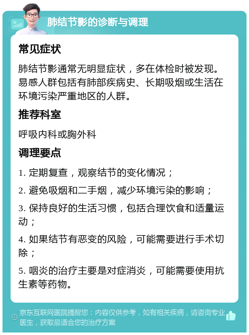 肺结节影的诊断与调理 常见症状 肺结节影通常无明显症状，多在体检时被发现。易感人群包括有肺部疾病史、长期吸烟或生活在环境污染严重地区的人群。 推荐科室 呼吸内科或胸外科 调理要点 1. 定期复查，观察结节的变化情况； 2. 避免吸烟和二手烟，减少环境污染的影响； 3. 保持良好的生活习惯，包括合理饮食和适量运动； 4. 如果结节有恶变的风险，可能需要进行手术切除； 5. 咽炎的治疗主要是对症消炎，可能需要使用抗生素等药物。